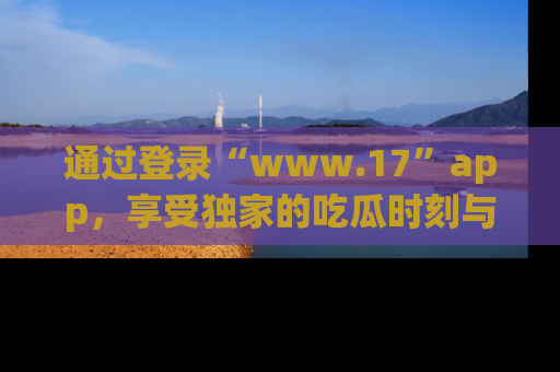 通过登录“www.17”app，享受独家的吃瓜时刻与娱乐资讯！