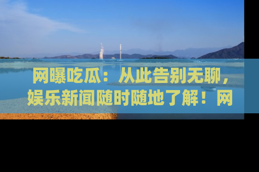网曝吃瓜：从此告别无聊，娱乐新闻随时随地了解！网址：www.wangbaoegua.com