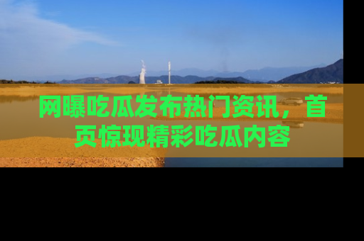 网曝吃瓜发布热门资讯，首页惊现精彩吃瓜内容