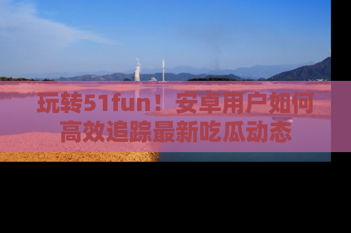 玩转51fun！安卓用户如何高效追踪最新吃瓜动态