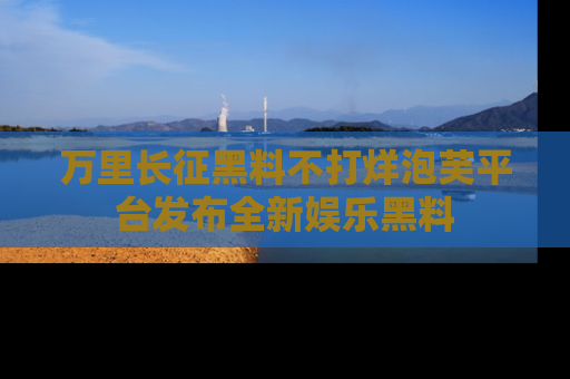 万里长征黑料不打烊泡芙平台发布全新娱乐黑料