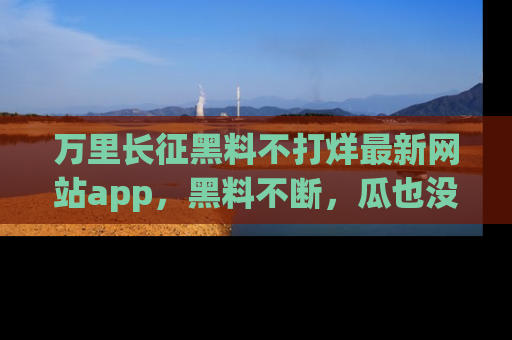万里长征黑料不打烊最新网站app，黑料不断，瓜也没断，真香！