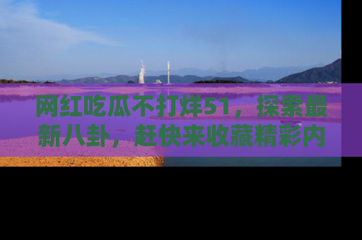 网红吃瓜不打烊51，探索最新八卦，赶快来收藏精彩内容！