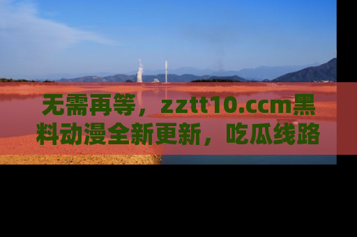 无需再等，zztt10.ccm黑料动漫全新更新，吃瓜线路佛系推荐！