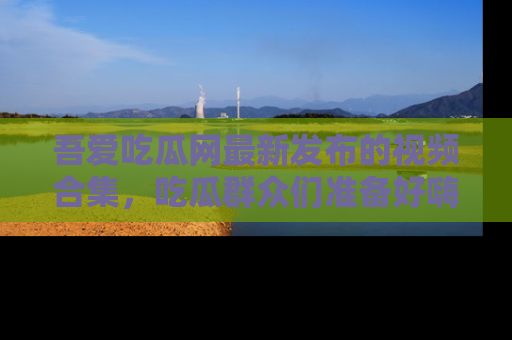 吾爱吃瓜网最新发布的视频合集,吃瓜群众们准备好嗨起来了吗?