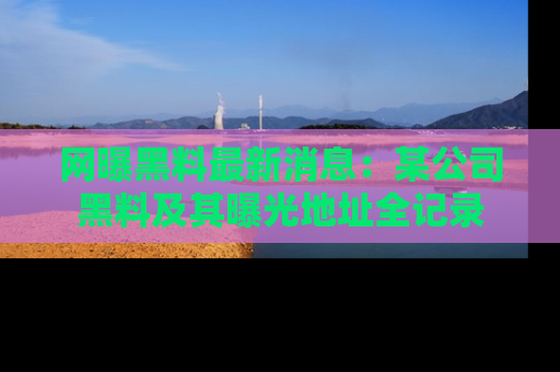 网曝黑料最新消息：某公司黑料及其曝光地址全记录