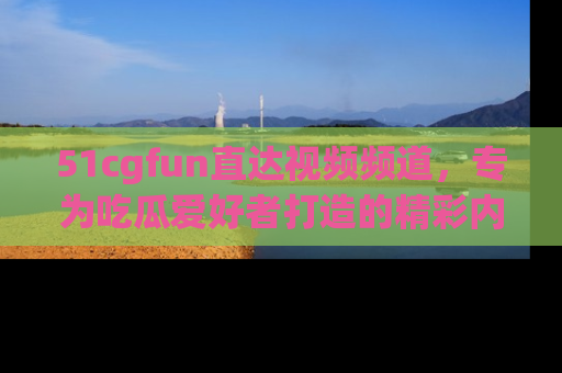 51cgfun直达视频频道，专为吃瓜爱好者打造的精彩内容库！