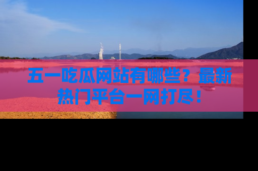 五一吃瓜网站有哪些?最新热门平台一网打尽!