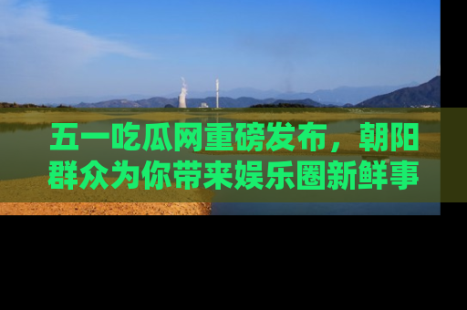 五一吃瓜网重磅发布,朝阳群众为你带来娱乐圈新鲜事!