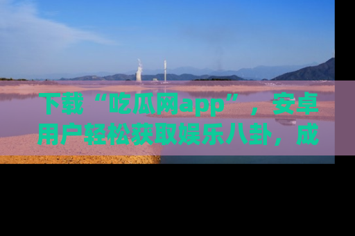 下载“吃瓜网app”,安卓用户轻松获取娱乐八卦,成为身边的知情达人!