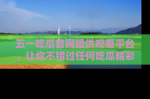 五一吃瓜官网提供观看平台,让你不错过任何吃瓜精彩瞬间