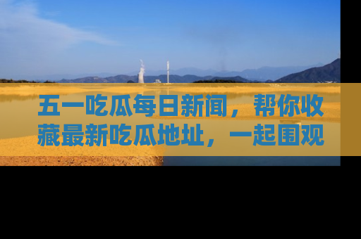 五一吃瓜每日新闻,帮你收藏最新吃瓜地址,一起围观吧!