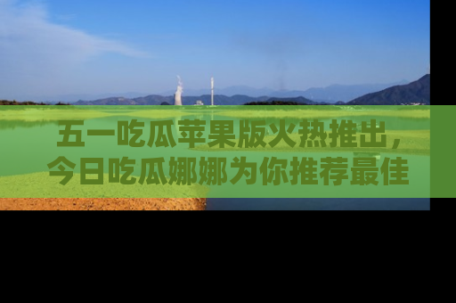 五一吃瓜苹果版火热推出,今日吃瓜娜娜为你推荐最佳美食!
