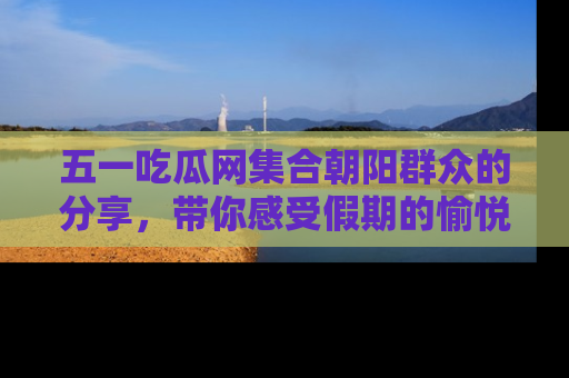 五一吃瓜网集合朝阳群众的分享,带你感受假期的愉悦!