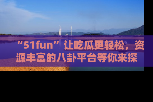 “51fun”让吃瓜更轻松，资源丰富的八卦平台等你来探索！