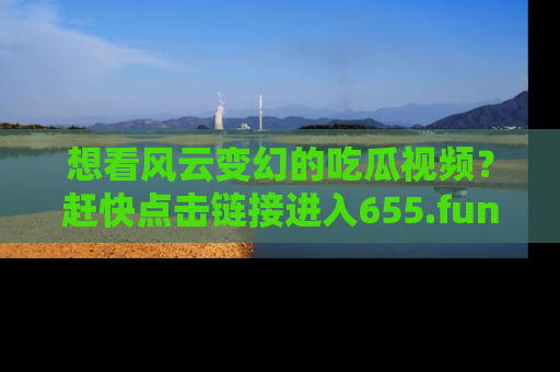 想看风云变幻的吃瓜视频?赶快点击链接进入655.fun吧!