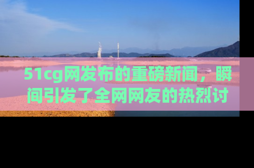 51cg网发布的重磅新闻，瞬间引发了全网网友的热烈讨论！