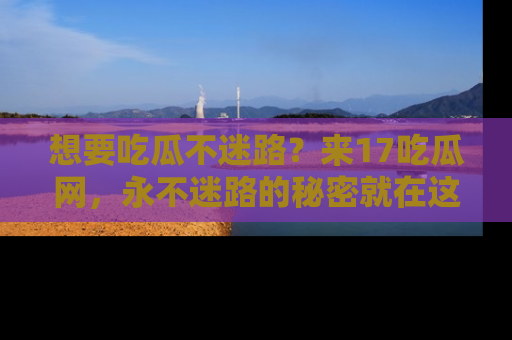 想要吃瓜不迷路?来17吃瓜网,永不迷路的秘密就在这里!