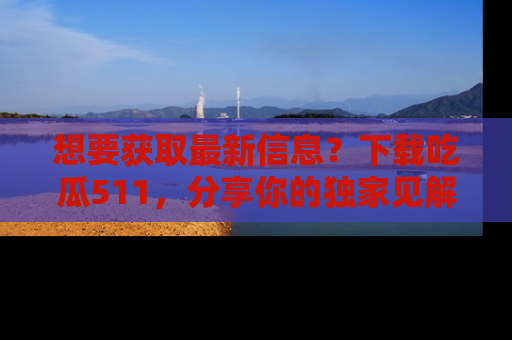 想要获取最新信息？下载吃瓜511，分享你的独家见解！