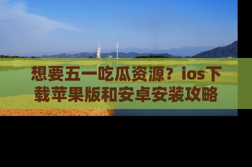 想要五一吃瓜资源?ios下载苹果版和安卓安装攻略