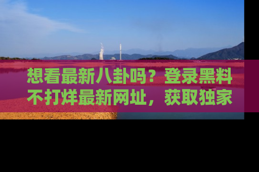 想看最新八卦吗?登录黑料不打烊最新网址,获取独家内容