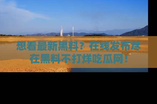 想看最新黑料?在线发布尽在黑料不打烊吃瓜网!