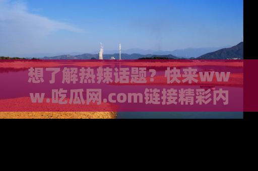 想了解热辣话题?快来www.吃瓜网.com链接精彩内容!