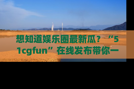想知道娱乐圈最新瓜？“51cgfun”在线发布带你一探究竟！