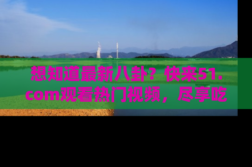 想知道最新八卦？快来51.com观看热门视频，尽享吃瓜乐趣！