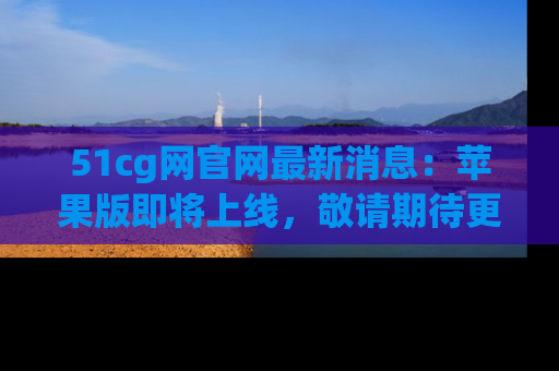 51cg网官网最新消息：苹果版即将上线，敬请期待更多吃瓜内容！
