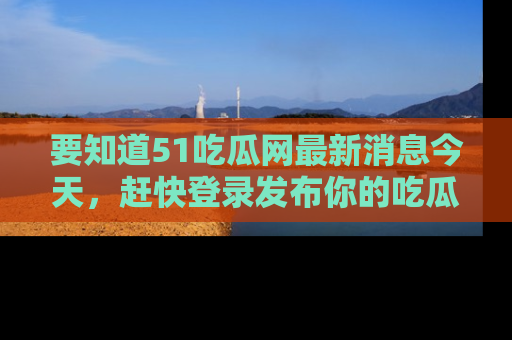 要知道51吃瓜网最新消息今天，赶快登录发布你的吃瓜体验吧！