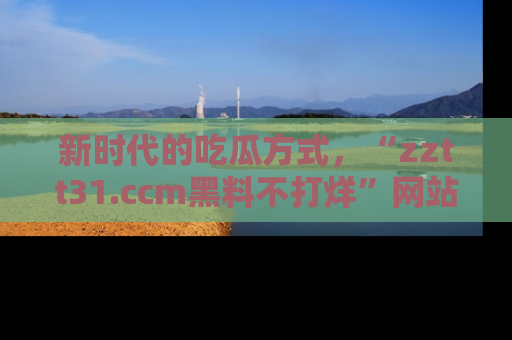 新时代的吃瓜方式，“zztt31.ccm黑料不打烊”网站为iOS用户带来惊喜