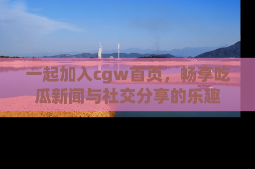 一起加入cgw首页，畅享吃瓜新闻与社交分享的乐趣