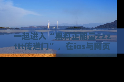 一起进入“黑料正能量zzzttt传送门”，在ios与网页中享受热辣资讯的快乐吧！