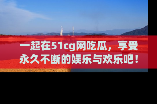 一起在51cg网吃瓜，享受永久不断的娱乐与欢乐吧！