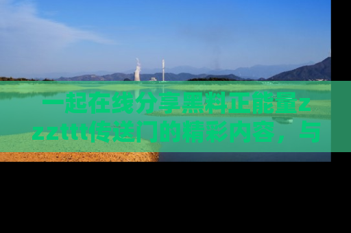 一起在线分享黑料正能量zzzttt传送门的精彩内容，与朋友互动！