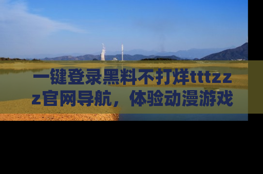 一键登录黑料不打烊tttzzz官网导航，体验动漫游戏风格黑料盛宴