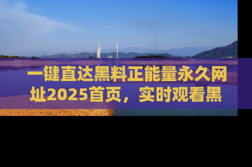 一键直达黑料正能量永久网址2025首页，实时观看黑料大汇总