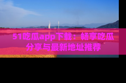 51吃瓜app下载：畅享吃瓜分享与最新地址推荐