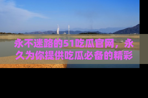 永不迷路的51吃瓜官网，永久为你提供吃瓜必备的精彩资讯
