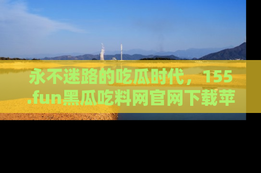 永不迷路的吃瓜时代，155.fun黑瓜吃料网官网下载苹果版陪你同行！