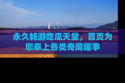 永久畅游吃瓜天堂，首页为您奉上各类奇闻趣事