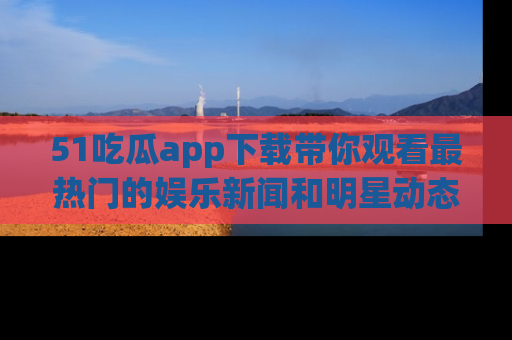 51吃瓜app下载带你观看最热门的娱乐新闻和明星动态