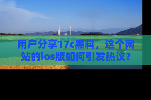 用户分享17c黑料，这个网站的ios版如何引发热议？