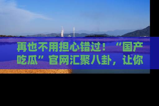 再也不用担心错过！“国产吃瓜”官网汇聚八卦，让你随时随地吃瓜。