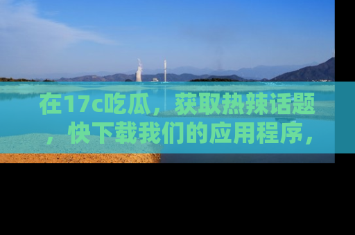 在17c吃瓜，获取热辣话题，快下载我们的应用程序，地址轻松找到！
