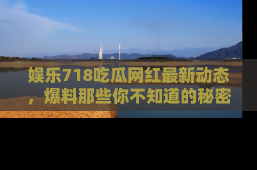 娱乐718吃瓜网红最新动态，爆料那些你不知道的秘密！