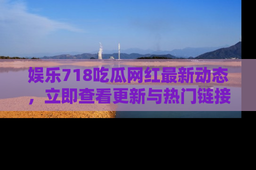 娱乐718吃瓜网红最新动态，立即查看更新与热门链接吧！