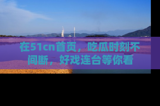 在51cn首页，吃瓜时刻不间断，好戏连台等你看