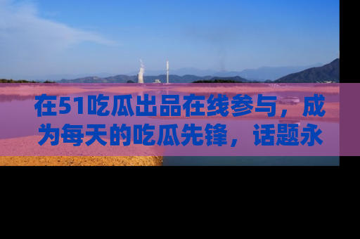 在51吃瓜出品在线参与，成为每天的吃瓜先锋，话题永不落幕！